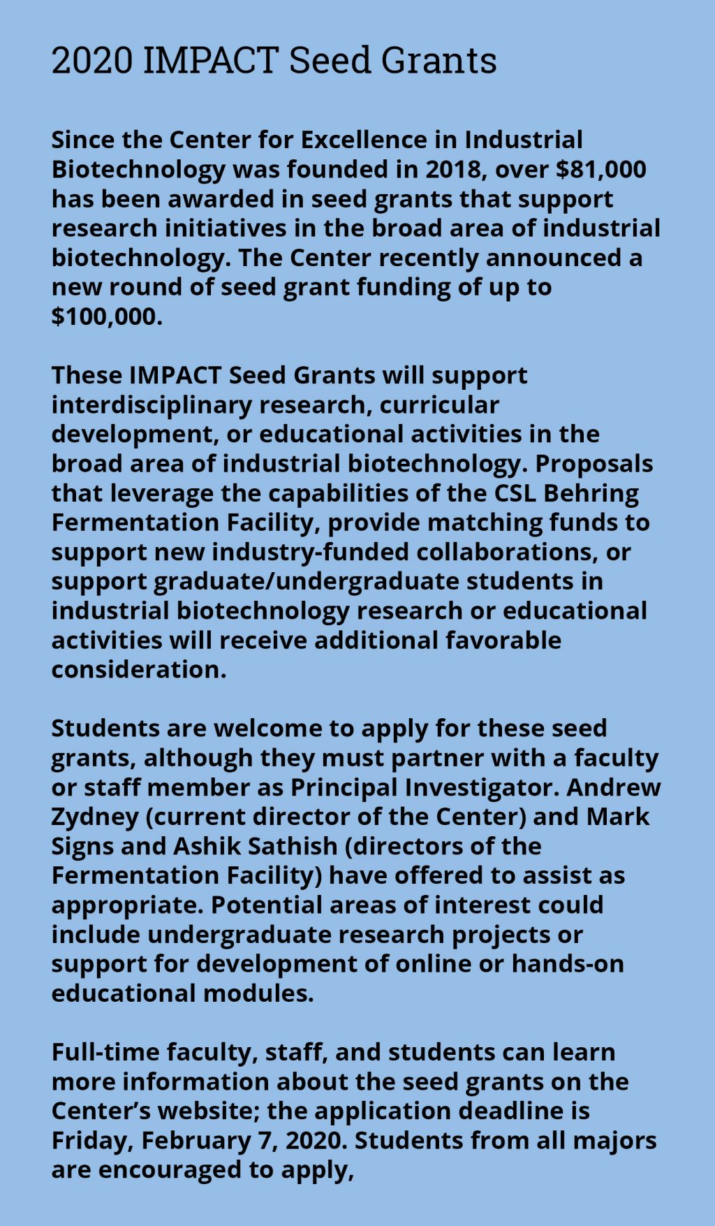 2020 IMPACT Seed Grants - Since the Center for Excellence in Industrial Biotechnology was founded in 2018, over $81,000 has been awarded in seed grants that support research initiatives in the broad area of industrial biotechnology. The Center recently announced a new round of seed grant funding of up to $100,000. These IMPACT Seed Grants will support interdisciplinary research, curricular development, or educational activities in the broad area of industrial biotechnology. Proposals that leverage the capabilities of the CSL Behring Fermentation Facility, provide matching funds to support new industry-funded collaborations, or support graduate/undergraduate students in industrial biotechnology research or educational activities will receive additional favorable consideration. Students are welcome to apply for these seed grants, although they must partner with a faculty or staff member as Principal Investigator. Andrew Zydney (current director of the Center) and Mark Signs and Ashik Sathish (directors of the Fermentation Facility) have offered to assist as appropriate. Potential areas of interest could include undergraduate research projects or support for development of online or hands-on educational modules. Full-time faculty, staff, and students can learn more information about the seed grants on the Center’s website; the application deadline is Friday, February 7, 2020. Students from all majors are encouraged to apply,