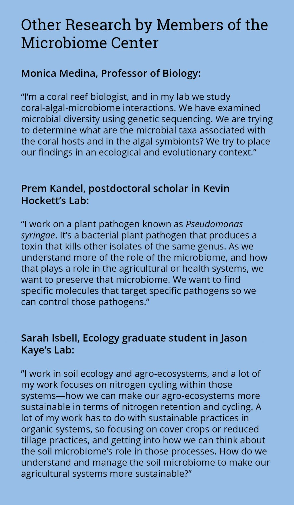 Sidebar: Monica Medina, Professor of Biology: “I’m a coral reef biologist, and in my lab we study coral-algal-microbiome interactions. We have examined microbial diversity using genetic sequencing. We are trying to determine what are the microbial taxa associated with the coral hosts and in the algal symbionts? We try to place our findings in an ecological and evolutionary context.” Prem Kandel, postdoctoral scholar in Kevin Hockett’s Lab: “I work on a plant pathogen known as Pseudomonas syringae. It’s a bacterial plant pathogen that produces a toxin that kills other isolates of the same genus. As we understand more of the role of the microbiome, and how that plays a role in the agricultural or health systems, we want to preserve that microbiome. We want to find specific molecules that target specific pathogens so we can control those pathogens.” Sarah Isbell, Ecology graduate student in Jason Kaye’s Lab: ”I work in soil ecology and agro-ecosystems, and a lot of my work focuses on nitrogen cycling within those systems—how we can make our agro-ecosystems more sustainable in terms of nitrogen retention and cycling. A lot of my work has to do with sustainable practices in organic systems, so focusing on cover crops or reduced tillage practices, and getting into how we can think about the soil microbiome’s role in those processes. How do we understand and manage the soil microbiome to make our agricultural systems more sustainable?”