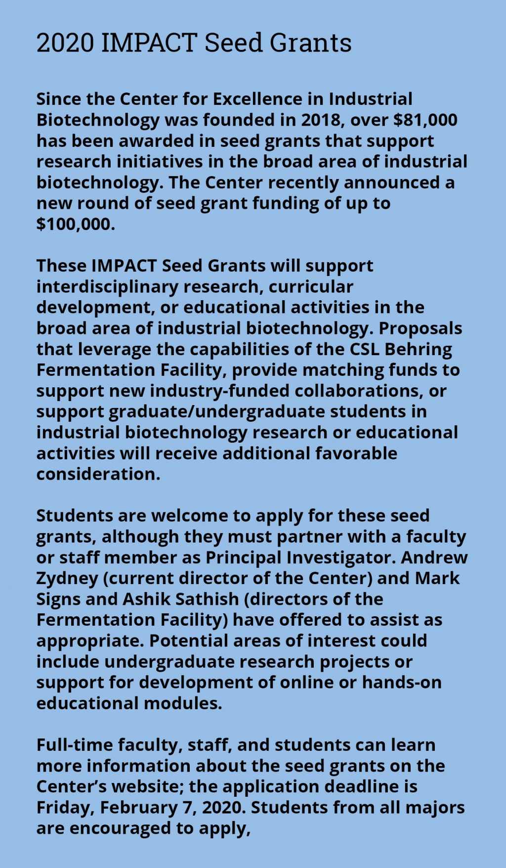 2020 IMPACT Seed Grants - Since the Center for Excellence in Industrial Biotechnology was founded in 2018, over $81,000 has been awarded in seed grants that support research initiatives in the broad area of industrial biotechnology. The Center recently announced a new round of seed grant funding of up to $100,000.  These IMPACT Seed Grants will support interdisciplinary research, curricular development, or educational activities in the broad area of industrial biotechnology. Proposals that leverage the capabilities of the CSL Behring Fermentation Facility, provide matching funds to support new industry-funded collaborations, or support graduate/undergraduate students in industrial biotechnology research or educational activities will receive additional favorable consideration.   Students are welcome to apply for these seed grants, although they must partner with a faculty or staff member as Principal Investigator. Andrew Zydney (current director of the Center) and Mark Signs and Ashik Sathish (directors of the Fermentation Facility) have offered to assist as appropriate. Potential areas of interest could include undergraduate research projects or support for development of online or hands-on educational modules.   Full-time faculty, staff, and students can learn more information about the seed grants on the Center’s website; the application deadline is Friday, February 7, 2020. Students from all majors are encouraged to apply,