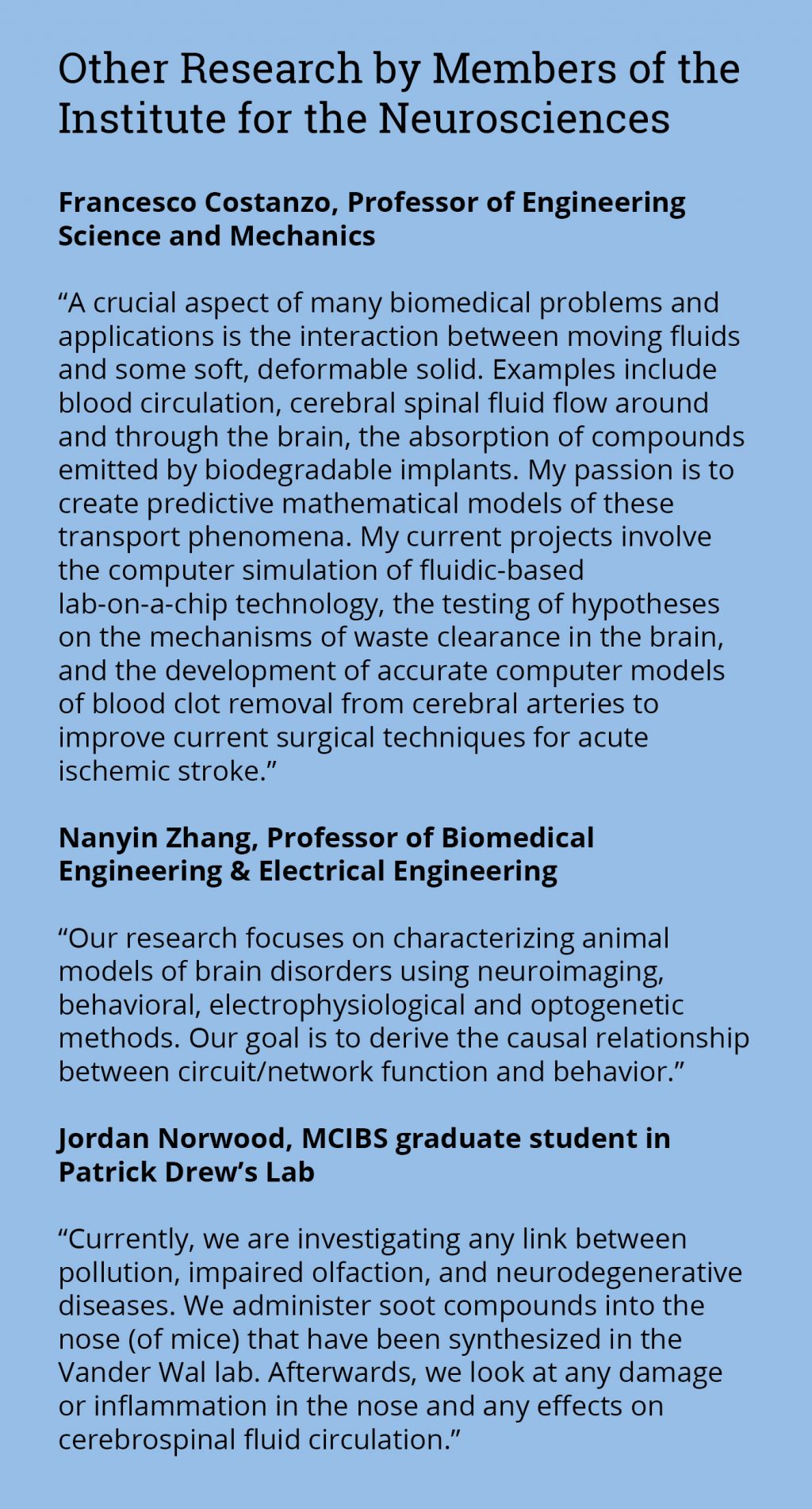 Francesco Costanzo, Professor of Engineering Science and Mechanics  “A crucial aspect of many biomedical problems and applications is the interaction between moving fluids and some soft, deformable solid. Examples include blood circulation, cerebral spinal fluid flow around and through the brain, the absorption of compounds emitted by biodegradable implants. My passion is to create predictive mathematical models of these transport phenomena. My current projects involve the computer simulation of fluidic-based lab-on-a-chip technology, the testing of hypotheses on the mechanisms of waste clearance in the brain, and the development of accurate computer models of blood clot removal from cerebral arteries to improve current surgical techniques for acute ischemic stroke.”  Nanyin Zhang, Professor of Biomedical Engineering & Electrical Engineering  “Our research focuses on characterizing animal models of brain disorders using neuroimaging, behavioral, electrophysiological and optogenetic methods. Our goal is to derive the causal relationship between circuit/network function and behavior.”  Jordan Norwood, MCIBS graduate student in Patrick Drew’s Lab  “Currently, we are investigating any link between pollution, impaired olfaction, and neurodegenerative diseases. We administer soot compounds into the nose (of mice) that have been synthesized in the Vander Wal lab. Afterwards, we look at any damage or inflammation in the nose and any effects on cerebrospinal fluid circulation.”