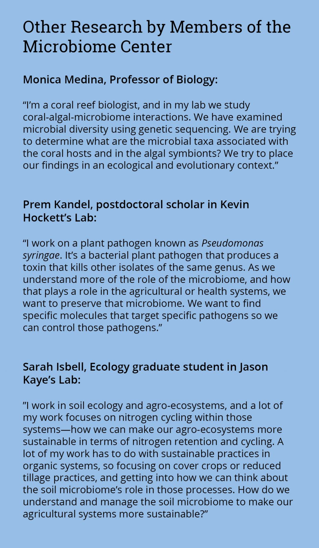 Sidebar: Monica Medina, Professor of Biology:  “I’m a coral reef biologist, and in my lab we study coral-algal-microbiome interactions. We have examined microbial diversity using genetic sequencing. We are trying to determine what are the microbial taxa associated with the coral hosts and in the algal symbionts? We try to place our findings in an ecological and evolutionary context.”   Prem Kandel, postdoctoral scholar in Kevin Hockett’s Lab:  “I work on a plant pathogen known as Pseudomonas syringae. It’s a bacterial plant pathogen that produces a toxin that kills other isolates of the same genus. As we understand more of the role of the microbiome, and how that plays a role in the agricultural or health systems, we want to preserve that microbiome. We want to find specific molecules that target specific pathogens so we can control those pathogens.”   Sarah Isbell, Ecology graduate student in Jason Kaye’s Lab:  ”I work in soil ecology and agro-ecosystems, and a lot of my work focuses on nitrogen cycling within those systems—how we can make our agro-ecosystems more sustainable in terms of nitrogen retention and cycling. A lot of my work has to do with sustainable practices in organic systems, so focusing on cover crops or reduced tillage practices, and getting into how we can think about the soil microbiome’s role in those processes. How do we understand and manage the soil microbiome to make our agricultural systems more sustainable?”