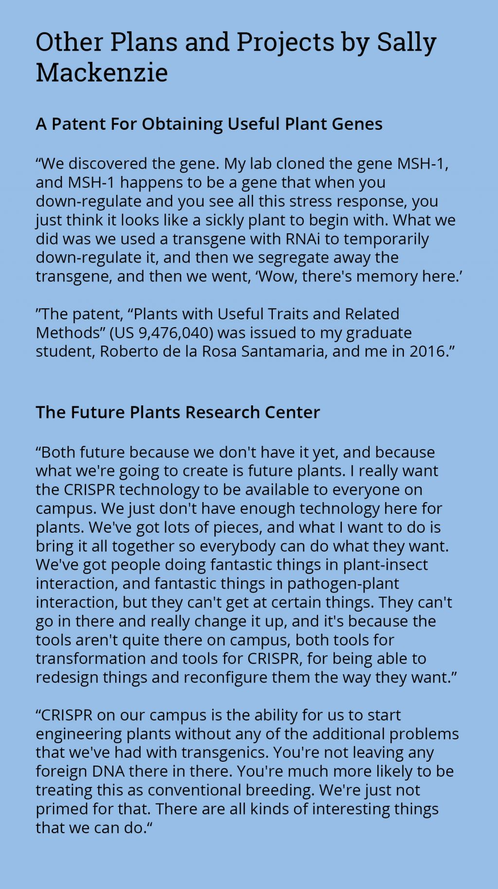 Other Plans and Projects by Sally Mackenzie: A Patent For Obtaining Useful Plant Genes  “My group discovered the MSH1 gene in plants. When the gene is down-regulated, the plant shows a variable stress response. You mostly just observe a sickly looking plant. But if we use an RNAi transgene to specifically and temporarily suppress the gene, we can subsequently segregate the transgene away. This leaves a form of ‘memory’ of the stress in the plant’s progeny. This is the first time we have seen plants ‘remember’ stress for multiple generations.”  A patent, “Plants with Useful Traits and Related Methods”, was issued to a graduate student from the Mackenzie lab, Roberto de la Rosa Santamaria, and to Sally Mackenzie in 2016.  The Future Plants Research Center Concept  “Both FUTURE because we don’t have it yet, and because what we’re going to create are FUTURE PLANTS. I would like to see CRISPR technologies further enhanced in their capabilities and made available to everyone who can use them on campus. I don’t think we have enough of these technologies for plant research on campus. We’ve got lots of pieces, but I hope that we can bring them together to enhance plant research capacity generally. These include capabilities in plant transformation in crops and trees, gene editing, plant stress studies under controlled environment conditions, and work under protective conditions with pathogens, insects, and parasitic weeds that threaten our crops and forests. We have individuals doing fantastic research in all of these, but there are ways that we can enhance our capacities across the entire local plant research spectrum.”  “Enhanced CRISPR gene editing technologies would give us the ability to engineer plants without many of the additional concerns that we’ve seen with transgenics. The technology is more precise, does not require the addition of foreign DNA, and can greatly expedite crop and tree breeding. Bringing all of these technologies within reach for everyone in the local plant research community will open up all sorts of new possibilities.”